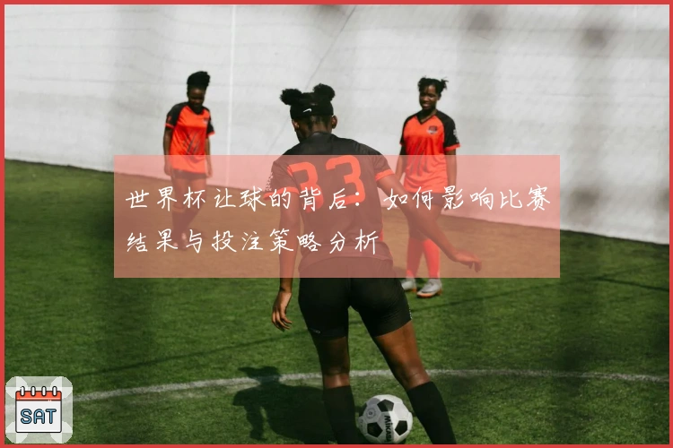 世界杯让球的背后：如何影响比赛结果与投注策略分析