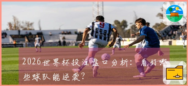 2026世界杯投注盘口分析：看好哪些球队能逆袭？