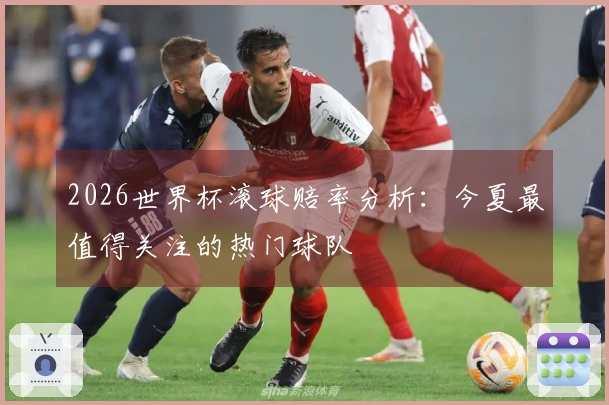 2026世界杯滚球赔率分析：今夏最值得关注的热门球队